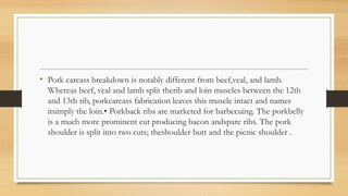 • Pork carcass breakdown is notably different from beef,veal, and lamb.
Whereas beef, veal and lamb split therib and loin muscles between the 12th
and 13th rib, porkcarcass fabrication leaves this muscle intact and names
itsimply the loin.• Porkback ribs are marketed for barbecuing. The porkbelly
is a much more prominent cut producing bacon andspare ribs. The pork
shoulder is split into two cuts; theshoulder butt and the picnic shoulder .
 