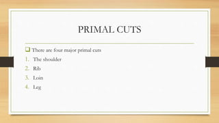 PRIMAL CUTS
 There are four major primal cuts
1. The shoulder
2. Rib
3. Loin
4. Leg
 
