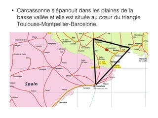 • Carcassonne s'épanouit dans les plaines de la
basse vallée et elle est située au cœur du triangle
Toulouse-Montpellier-Barcelone.
 