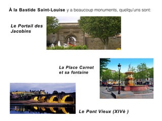 À la Bastide Saint-Louise y a beaucoup monuments, quelqu’uns sont:
La Place Carnot
et sa fontaine
Le Portail des
Jacobins
Le Pont Vieux (XIVè )
 