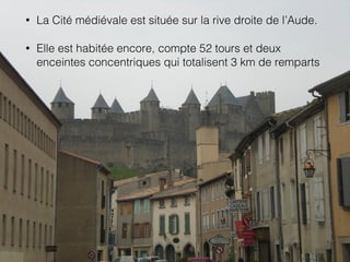 • La Cité médiévale est située sur la rive droite de l’Aude.
• Elle est habitée encore, compte 52 tours et deux
enceintes concentriques qui totalisent 3 km de remparts
 