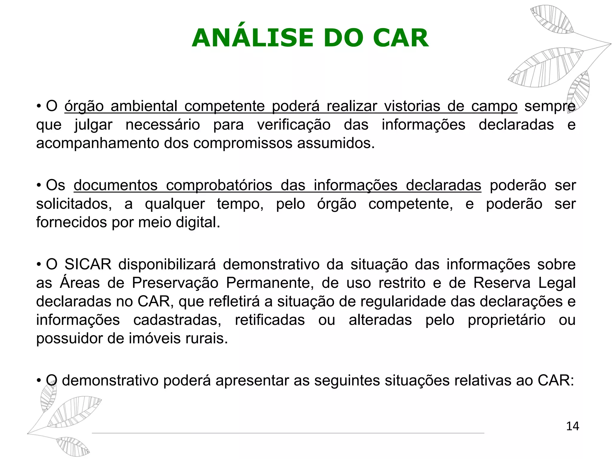 ANÁLISE DO CAR
• O órgão ambiental competente poderá realizar vistorias de campo sempre
que julgar necessário para verificação das informações declaradas e
acompanhamento dos compromissos assumidos.
• Os documentos comprobatórios das informações declaradas poderão ser
solicitados, a qualquer tempo, pelo órgão competente, e poderão ser
fornecidos por meio digital.
• O SICAR disponibilizará demonstrativo da situação das informações sobre
as Áreas de Preservação Permanente, de uso restrito e de Reserva Legal
declaradas no CAR, que refletirá a situação de regularidade das declarações e
informações cadastradas, retificadas ou alteradas pelo proprietário ou
possuidor de imóveis rurais.
• O demonstrativo poderá apresentar as seguintes situações relativas ao CAR:
14
 
