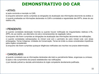 DEMONSTRATIVO DO CAR
• ATIVO:
a) após concluída a inscrição no CAR;
b) enquanto estiverem sendo cumpridas as obrigações de atualização das informações decorrente da análise; e
c) quando analisadas as informações declaradas no CAR e constatada a regularidade das APP's, áreas de uso
restrito e RL.
• PENDENTE:
a) quando constatada declaração incorreta ou quando houver notificação de irregularidades relativas à RL,
APPs, de uso restrito, uso alternativo do solo e remanescentes de vegetação nativa;
b) enquanto não forem cumpridas as obrigações de atualização das informações decorrentes de notificações;
c) quando constatadas sobreposições do imóvel rural com o perímetro de outro imóvel rural, com áreas
embargadas, Terras Indígenas, Unidades de Conservação, Terras da União ou áreas consideradas impeditivas
pelos órgãos competentes;
d) enquanto não forem cumpridas quaisquer diligências notificadas aos inscritos nos prazos determinados.
• CANCELADO:
a) quando constatado que as informações declaradas são total ou parcialmente falsas, enganosas ou omissas;
b) após o não cumprimento dos prazos estabelecidos nas notificações;
c) por decisão judicial ou decisão administrativa do órgão competente devidamente justificada.
15
 