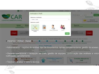 • PERFIS OPERACIONAIS:
• Administrador – regiões de análise, tipo de documentos, temas complementares, gestão de acesso;
• Gerente operacional – recepção de CAR, gestão de equipes, confirmação das análises e vistori
notificação, cancelamento;
• Técnico – análise e vistoria técnica.
 