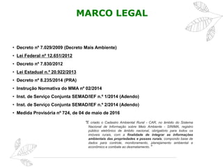 MARCO LEGAL
• Decreto nº 7.029/2009 (Decreto Mais Ambiente)
• Lei Federal nº 12.651/2012
• Decreto nº 7.830/2012
• Lei Estadual n.º 20.922/2013
• Decreto nº 8.235/2014 (PRA)
• Instrução Normativa do MMA nº 02/2014
• Inst. de Serviço Conjunta SEMAD/IEF n.º 1/2014 (Adendo)
• Inst. de Serviço Conjunta SEMAD/IEF n.º 2/2014 (Adendo)
• Medida Provisória nº 724, de 04 de maio de 2016
“É criado o Cadastro Ambiental Rural - CAR, no âmbito do Sistema
Nacional de Informação sobre Meio Ambiente - SINIMA, registro
público eletrônico de âmbito nacional, obrigatório para todos os
imóveis rurais, com a finalidade de integrar as informações
ambientais das propriedades e posses rurais, compondo base de
dados para controle, monitoramento, planejamento ambiental e
econômico e combate ao desmatamento.”
 