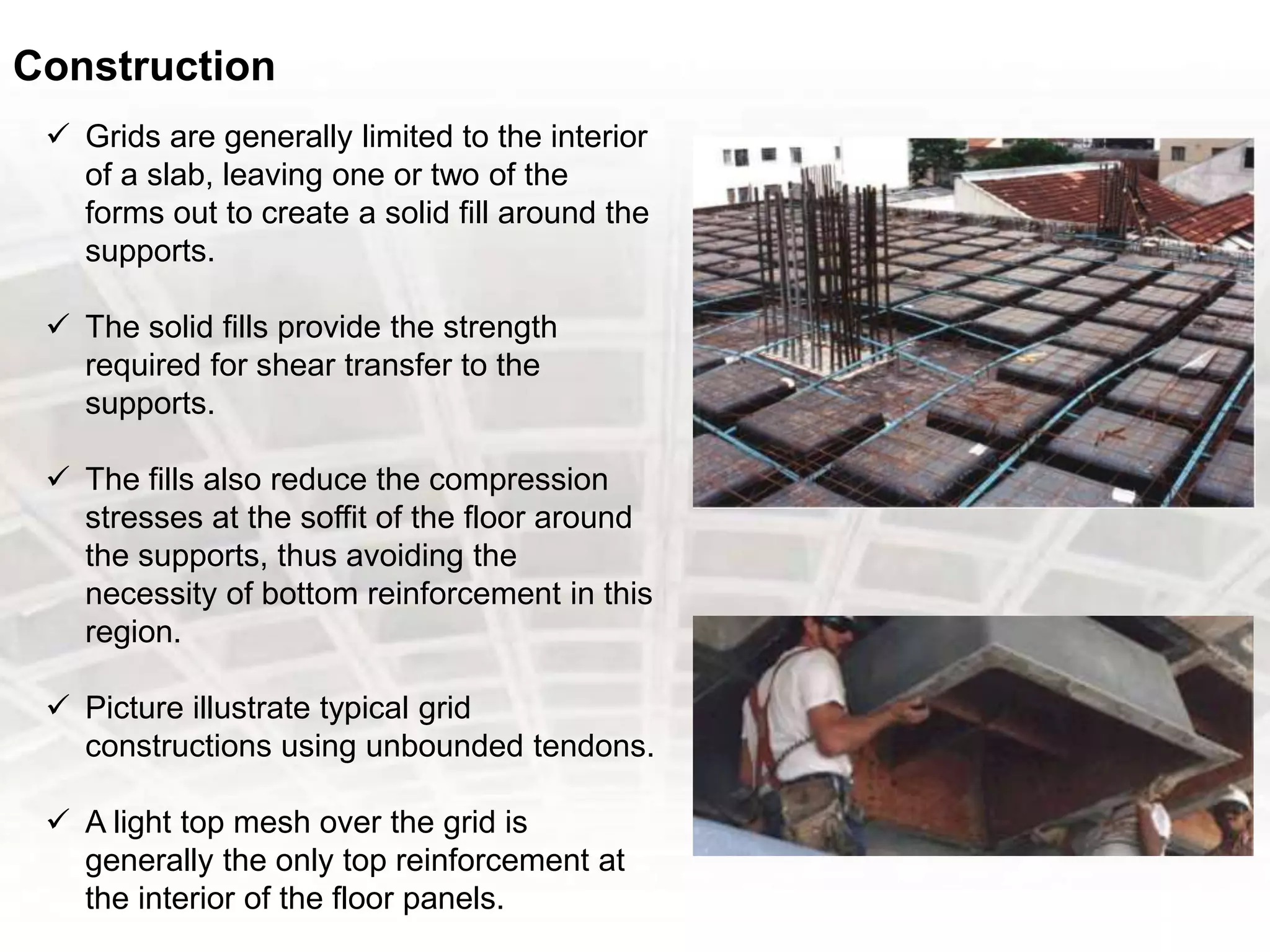 Construction
 Grids are generally limited to the interior
of a slab, leaving one or two of the
forms out to create a solid fill around the
supports.
 The solid fills provide the strength
required for shear transfer to the
supports.
 The fills also reduce the compression
stresses at the soffit of the floor around
the supports, thus avoiding the
necessity of bottom reinforcement in this
region.
 Picture illustrate typical grid
constructions using unbounded tendons.
 A light top mesh over the grid is
generally the only top reinforcement at
the interior of the floor panels.
 