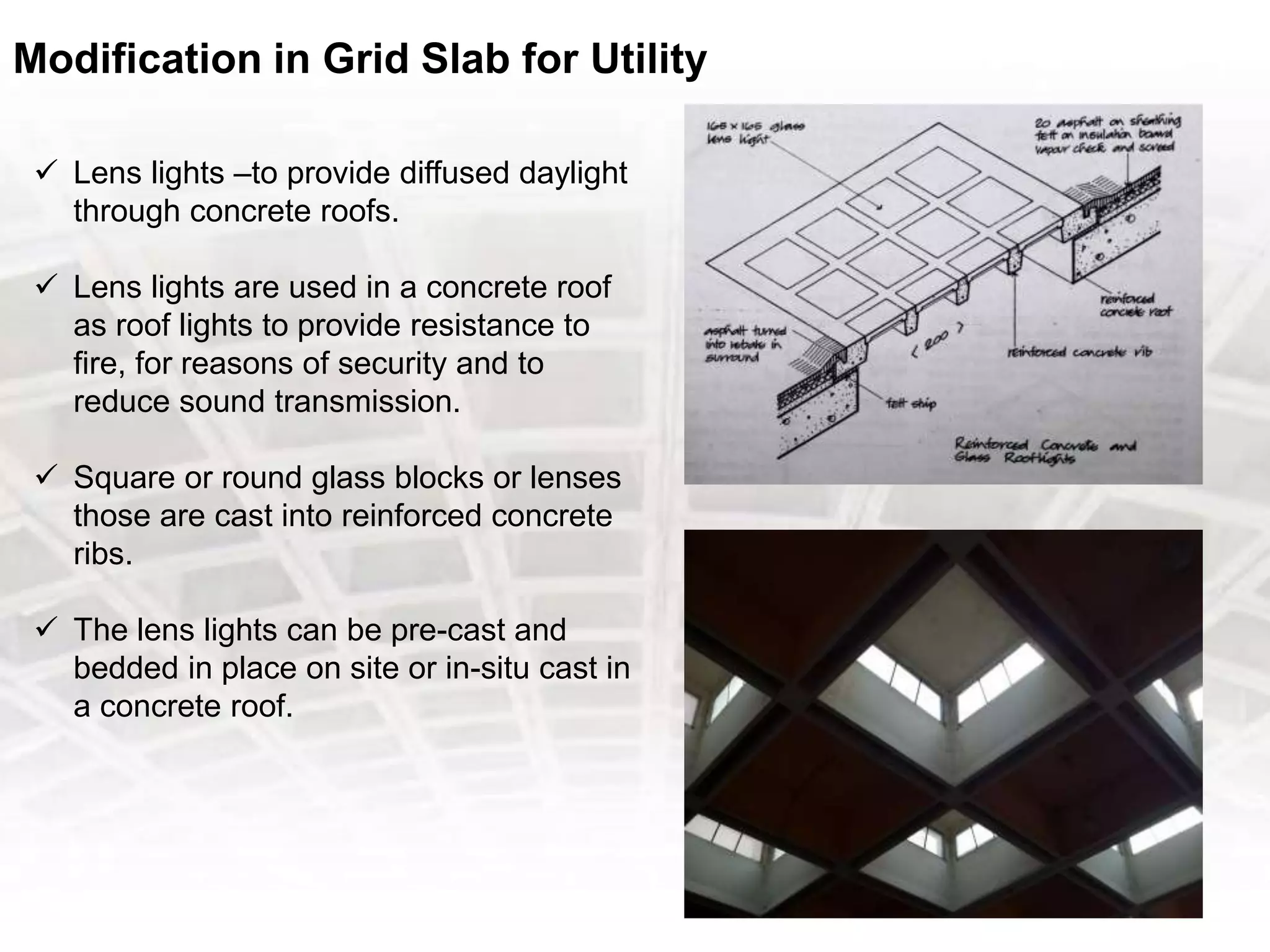 Modification in Grid Slab for Utility
 Lens lights –to provide diffused daylight
through concrete roofs.
 Lens lights are used in a concrete roof
as roof lights to provide resistance to
fire, for reasons of security and to
reduce sound transmission.
 Square or round glass blocks or lenses
those are cast into reinforced concrete
ribs.
 The lens lights can be pre-cast and
bedded in place on site or in-situ cast in
a concrete roof.
 