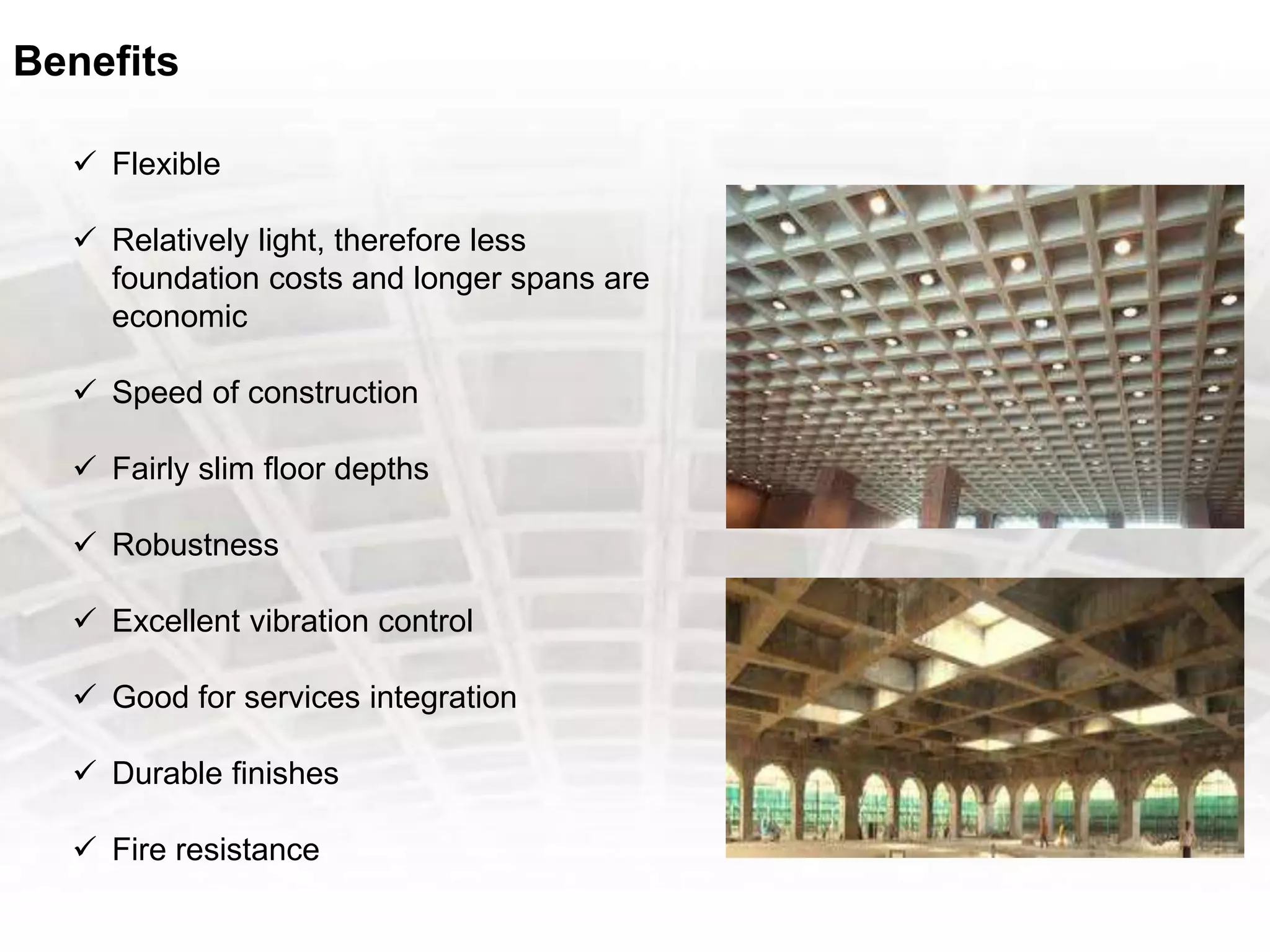 Benefits
 Flexible
 Relatively light, therefore less
foundation costs and longer spans are
economic
 Speed of construction
 Fairly slim floor depths
 Robustness
 Excellent vibration control
 Good for services integration
 Durable finishes
 Fire resistance
 