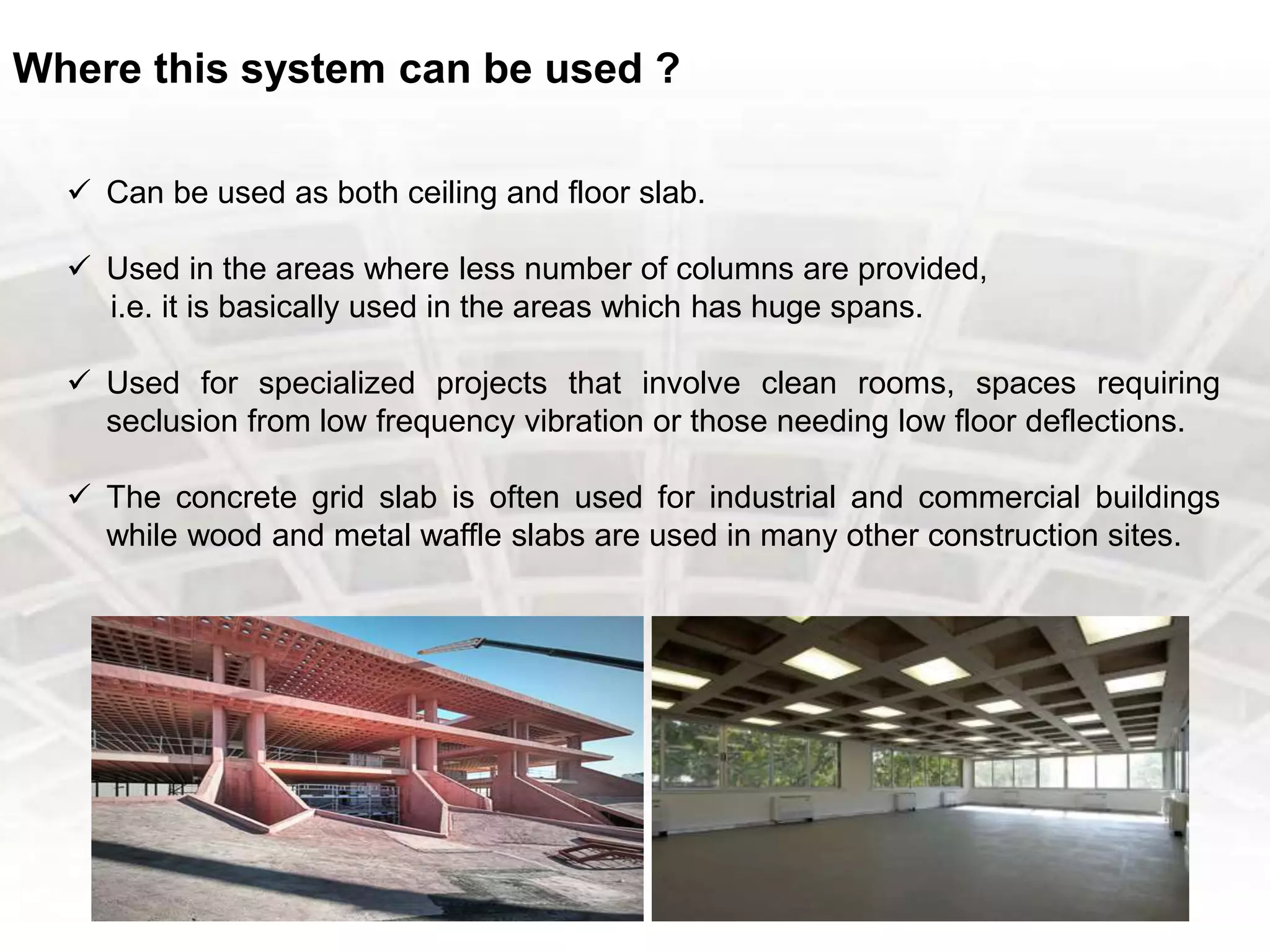 Where this system can be used ?
 Can be used as both ceiling and floor slab.
 Used in the areas where less number of columns are provided,
i.e. it is basically used in the areas which has huge spans.
 Used for specialized projects that involve clean rooms, spaces requiring
seclusion from low frequency vibration or those needing low floor deflections.
 The concrete grid slab is often used for industrial and commercial buildings
while wood and metal waffle slabs are used in many other construction sites.
 