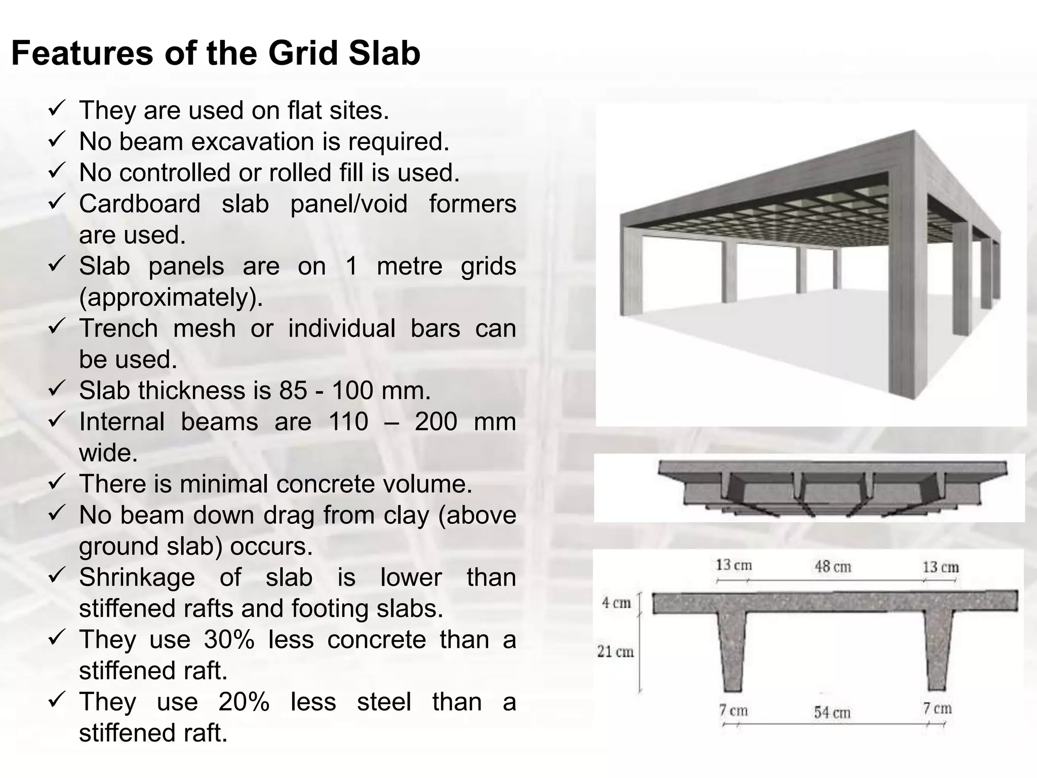Features of the Grid Slab
 They are used on flat sites.
 No beam excavation is required.
 No controlled or rolled fill is used.
 Cardboard slab panel/void formers
are used.
 Slab panels are on 1 metre grids
(approximately).
 Trench mesh or individual bars can
be used.
 Slab thickness is 85 - 100 mm.
 Internal beams are 110 – 200 mm
wide.
 There is minimal concrete volume.
 No beam down drag from clay (above
ground slab) occurs.
 Shrinkage of slab is lower than
stiffened rafts and footing slabs.
 They use 30% less concrete than a
stiffened raft.
 They use 20% less steel than a
stiffened raft.
 