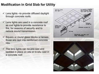 Modification in Grid Slab for Utility
 Lens lights –to provide diffused daylight
through concrete roofs.
 Lens lights are used in a concrete roof
as roof lights to provide resistance to
fire, for reasons of security and to
reduce sound transmission.
 Square or round glass blocks or lenses
those are cast into reinforced concrete
ribs.
 The lens lights can be pre-cast and
bedded in place on site or in-situ cast in
a concrete roof.
 