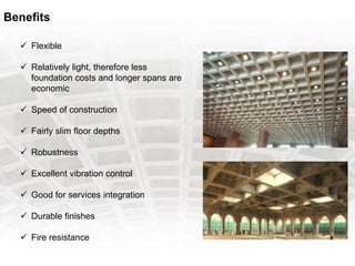 Benefits
 Flexible
 Relatively light, therefore less
foundation costs and longer spans are
economic
 Speed of construction
 Fairly slim floor depths
 Robustness
 Excellent vibration control
 Good for services integration
 Durable finishes
 Fire resistance
 