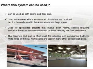 Where this system can be used ?
 Can be used as both ceiling and floor slab.
 Used in the areas where less number of columns are provided,
i.e. it is basically used in the areas which has huge spans.
 Used for specialized projects that involve clean rooms, spaces requiring
seclusion from low frequency vibration or those needing low floor deflections.
 The concrete grid slab is often used for industrial and commercial buildings
while wood and metal waffle slabs are used in many other construction sites.
 