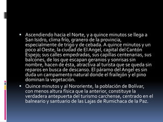 Ascendiendo hacia el Norte, y a quince minutos se llega a San Isidro, clima frío, granero de la provincia, especialmente de trigo y de cebada. A quince minutos y un poco al Oeste, la ciudad de El Angel, capital del Cantón Espejo; sus calles empedradas, sus capillas centenarias, sus balcones, de los que escapan geranios y sonrisas sin nombre, hacen de ésta, atractiva al turista que se queda sin reparos en busca de descanso. El páramo del Angel es sin duda un campamento natural donde el frailejón y el pino dominan la vegetación.Quince minutos y al Nororiente, la población de Bolívar, con menos altura física que la anterior, constituye la verdadera antepuerta del turismo carchense, centrado en el balneario y santuario de las Lajas de Rumichaca de la Paz.