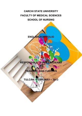 CARCHI STATE UNIVERSITY
FACULTY OF MEDICAL SCIENCES
SCHOOL OF NURSING

ENGLISH PORTFOLIO

RESPONSIBLE: SONIA CARDENAS

TEACHER: IVAN FUERTES
TULCÁN - FEBRUARY – 2013

 