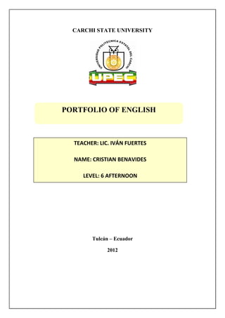 CARCHI STATE UNIVERSITY




PORTFOLIO OF ENGLISH



  TEACHER: LIC. IVÁN FUERTES

  NAME: CRISTIAN BENAVIDES

     LEVEL: 6 AFTERNOON




        Tulcán – Ecuador

             2012
 