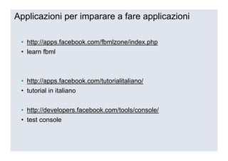 Applicazioni per imparare a fare applicazioni

 • http://apps.facebook.com/fbmlzone/index.php
 • learn fbml



 • http://apps.facebook.com/tutorialitaliano/
 • tutorial in italiano

 • http://developers.facebook.com/tools/console/
 • test console
 