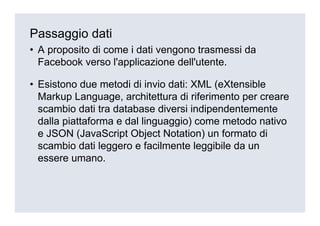 Passaggio dati
• A proposito di come i dati vengono trasmessi da
  Facebook verso l'applicazione dell'utente.

• Esistono due metodi di invio dati: XML (eXtensible
  Markup Language, architettura di riferimento per creare
  scambio dati tra database diversi indipendentemente
  dalla piattaforma e dal linguaggio) come metodo nativo
  e JSON (JavaScript Object Notation) un formato di
  scambio dati leggero e facilmente leggibile da un
  essere umano.
 