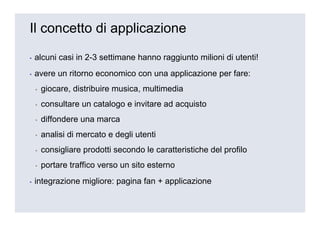 Il concetto di applicazione

▪   alcuni casi in 2-3 settimane hanno raggiunto milioni di utenti!
▪   avere un ritorno economico con una applicazione per fare:
    ▪   giocare, distribuire musica, multimedia
    ▪   consultare un catalogo e invitare ad acquisto
    ▪   diffondere una marca
    ▪   analisi di mercato e degli utenti
    ▪   consigliare prodotti secondo le caratteristiche del profilo
    ▪   portare traffico verso un sito esterno
▪   integrazione migliore: pagina fan + applicazione
 