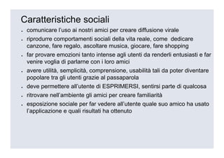 Caratteristiche sociali
•   comunicare l’uso ai nostri amici per creare diffusione virale
•   riprodurre comportamenti sociali della vita reale, come dedicare
    canzone, fare regalo, ascoltare musica, giocare, fare shopping
•   far provare emozioni tanto intense agli utenti da renderli entusiasti e far
    venire voglia di parlarne con i loro amici
•   avere utilità, semplicità, comprensione, usabilità tali da poter diventare
    popolare tra gli utenti grazie al passaparola
•   deve permettere all’utente di ESPRIMERSI, sentirsi parte di qualcosa
•   ritrovare nell’ambiente gli amici per creare familiarità
•   esposizione sociale per far vedere all’utente quale suo amico ha usato
    l’applicazione e quali risultati ha ottenuto
 