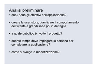 Analisi preliminare
• quali sono gli obiettivi dell’applicazione?

• creare la user story, pianificare il comportamento
  dell’utente a grandi linee poi in dettaglio

• a quale pubblico è rivolto il progetto?

• quanto tempo deve impiegare la persona per
  completare la applicazione?

• come si svolge la monetizzazione?
 