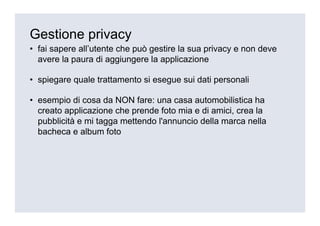 Gestione privacy
• fai sapere all’utente che può gestire la sua privacy e non deve
  avere la paura di aggiungere la applicazione

• spiegare quale trattamento si esegue sui dati personali

• esempio di cosa da NON fare: una casa automobilistica ha
  creato applicazione che prende foto mia e di amici, crea la
  pubblicità e mi tagga mettendo l'annuncio della marca nella
  bacheca e album foto
 