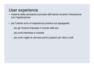 User experience
• insieme delle sensazioni provate dall’utente durante l’interazione
  con l’applicazione

• più l’utente avrà un’esperienza positiva ed appagante:
  ▪   più gli rimarrà impresso il ricordo dell’uso
  ▪   più avrà interessa a riusarla
  ▪   più avrà voglia di cliccare pochi pulsanti per dirlo a tutti
 