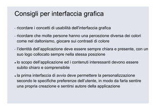 Consigli per interfaccia grafica

▪   ricordare i concetti di usabilità dell'interfaccia grafica
▪   ricordare che molte persone hanno una percezione diversa dei colori
    come nel daltonismo, giocare sui contrasti di colore
▪   l’identità dell’applicazione deve essere sempre chiara e presente, con un
    suo logo collocato sempre nella stessa posizione
    lo scopo dell’applicazione ed i contenuti interessanti devono essere
    subito chiaro e comprensibile
    la prima interfaccia di avvio deve permettere la personalizzazione
    secondo le specifiche preferenze dell’utente, in modo da farla sentire
    una propria creazione e sentirsi autore della applicazione
 