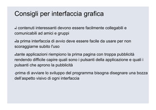 Consigli per interfaccia grafica

 i contenuti interessanti devono essere facilmente collegabili e
comunicabili ad amici e gruppi
 la prima interfaccia di avvio deve essere facile da usare per non
scoraggiarne subito l'uso
 tante applicazioni riempiono la prima pagina con troppa pubblicità
rendendo difficile capire quali sono i pulsanti della applicazione e quali i
pulsanti che aprono la pubblicità
▪prima di avviare lo sviluppo del programma bisogna disegnare una bozza
dell’aspetto visivo di ogni interfaccia
 