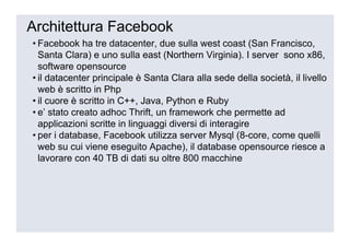 Architettura Facebook
• Facebook ha tre datacenter, due sulla west coast (San Francisco,
  Santa Clara) e uno sulla east (Northern Virginia). I server sono x86,
  software opensource
• il datacenter principale è Santa Clara alla sede della società, il livello
  web è scritto in Php
• il cuore è scritto in C++, Java, Python e Ruby
• e’ stato creato adhoc Thrift, un framework che permette ad
  applicazioni scritte in linguaggi diversi di interagire
• per i database, Facebook utilizza server Mysql (8-core, come quelli
  web su cui viene eseguito Apache), il database opensource riesce a
  lavorare con 40 TB di dati su oltre 800 macchine
 