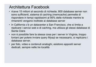 Architettura Facebook
• riceve 15 milioni al secondo di richieste, 800 database server non
  sono sufficienti, sistema di caching (memcache) permette di
  rispondere in tempi rapidissimi al 95% delle richieste mentre le
  rimanenti vengono inoltrate ai database server
• in California c’è un datacenter a San Francisco, che si limita a
  replicare i servizi web e di caching, ma utilizza gli stessi database di
  Santa Clara
• non è possibile fare la stessa cosa per i server in Virginia, troppo
  lontani per potere inviare query Mysql se necessario, si replicano i
  database server.
• per foto, video e contenuti analoghi, esistono appositi server
  dedicati, sempre nelle tre località
 