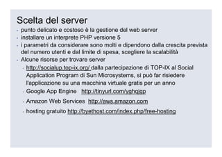 Scelta del server
▪   punto delicato e costoso è la gestione del web server
▪   installare un interprete PHP versione 5
▪   i parametri da considerare sono molti e dipendono dalla crescita prevista
    del numero utenti e dal limite di spesa, scegliere la scalabilità
▪   Alcune risorse per trovare server
     ▪ http://socialup.top-ix.org/ dalla partecipazione di TOP-IX al Social

       Application Program di Sun Microsystems, si può far risiedere
       l'applicazione su una macchina virtuale gratis per un anno
     ▪ Google App Engine http://tinyurl.com/yghqjgp

    ▪   Amazon Web Services http://aws.amazon.com
    ▪   hosting gratuito http://byethost.com/index.php/free-hosting
 
