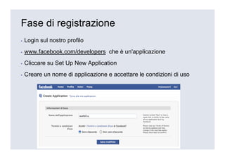 Fase di registrazione
▪   Login sul nostro profilo
▪   www.facebook.com/developers che è un'applicazione
▪   Cliccare su Set Up New Application
▪   Creare un nome di applicazione e accettare le condizioni di uso
 