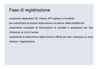 Fase di registrazione
creazione Application ID, Chiave API (apikey) e Invisibile
per autenticare la propria applicazione sui server della piattaforma
importante compilare le informazioni di contatto e assistenza per fare
chiarezza su chi è l’autore
importante la descrizione delle funzioni offerte per fare chiarezza su cosa
realizza l’applicazione
 