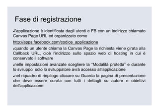 Fase di registrazione
l'applicazione è identificata dagli utenti e FB con un indirizzo chiamato
Canvas Page URL ed organizzato come
http://apps.facebook.com/codice_applicazione
 quando un utente chiama la Canvas Page la richiesta viene girata alla
Callback URL, cioè l'indirizzo sullo spazio web di hosting in cui è
conservato il software
 nelle impostazioni avanzate scegliere la “Modalità protetta” e durante
lo sviluppo solo lo sviluppatore avrà accesso all’applicazione
 nel riquadro di riepilogo cliccare su Guarda la pagina di presentazione
che deve essere curata con tutti i dettagli su autore e obiettivi
dell'applicazione
 