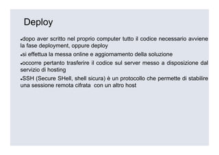 Deploy
 dopo aver scritto nel proprio computer tutto il codice necessario avviene
la fase deployment, oppure deploy
si effettua la messa online e aggiornamento della soluzione
 occorre pertanto trasferire il codice sul server messo a disposizione dal
servizio di hosting
 SSH (Secure SHell, shell sicura) è un protocollo che permette di stabilire
una sessione remota cifrata con un altro host
 