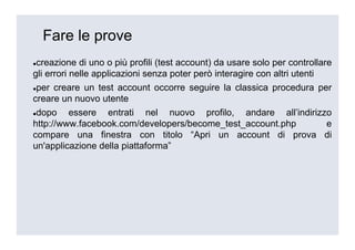 Fare le prove
 creazione di uno o più profili (test account) da usare solo per controllare
gli errori nelle applicazioni senza poter però interagire con altri utenti
 per creare un test account occorre seguire la classica procedura per
creare un nuovo utente
 dopo essere entrati nel nuovo profilo, andare all’indirizzo
http://www.facebook.com/developers/become_test_account.php e
compare una finestra con titolo “Apri un account di prova di
un'applicazione della piattaforma”
 
