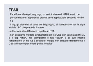 FBML
▪   FaceBook Markup Language, un sottoinsieme di HTML usato per
    personalizzare l’apparenza grafica delle applicazioni secondo lo stile
    FB
  i tag, gli elementi di base del linguaggio, si riconoscono per la sigla
iniziale “fb:” che precede il nome
    attenzione alle differenze rispetto a HTML
  non possiamo mettere direttamente un file CSS con la sintassi HTML
e il tag <link>, ma stampiamo il tag <style> e al suo interno
richiamiamo un file CSS separato, meglio non scrivere direttamente il
CSS all'interno per tenere pulito il codice
 
