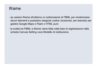 Iframe

▪   se usiamo Iframe sfruttiamo un sottoinsieme di FBML per renderizzare
    alcuni elementi e possiamo eseguire codice Javascript, per esempio per
    gestire Google Maps o Flash o HTML puro
▪   la scelta tra FBML e Iframe viene fatta nella fase di registrazione nella
    scheda Canvas Setting voce Modello di restituzione
 