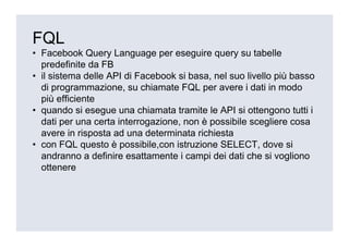 FQL
• Facebook Query Language per eseguire query su tabelle
  predefinite da FB
• il sistema delle API di Facebook si basa, nel suo livello più basso
  di programmazione, su chiamate FQL per avere i dati in modo
  più efficiente
• quando si esegue una chiamata tramite le API si ottengono tutti i
  dati per una certa interrogazione, non è possibile scegliere cosa
  avere in risposta ad una determinata richiesta
• con FQL questo è possibile,con istruzione SELECT, dove si
  andranno a definire esattamente i campi dei dati che si vogliono
  ottenere
 