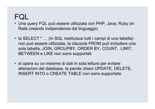 FQL
• Una query FQL può essere utilizzata con PHP, Java, Ruby on
  Rails creando indipendenza dal linguaggio

• la SELECT * … (in SQL restituisce tutti i campi di una tabella)
  non può essere utilizzata, la clausola FROM può includere una
  sola tabella, JOIN, GROUPBY, ORDER BY, COUNT, LIMIT,
  BETWEEN e LIKE non sono supportati

• si opera su un insieme di dati in sola lettura per evitare
  alterazioni del database, le parole chiavi UPDATE, DELETE,
  INSERT INTO o CREATE TABLE non sono supportate
 