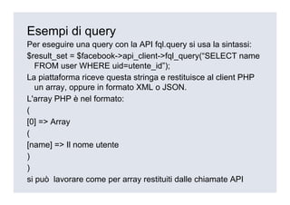 Esempi di query
Per eseguire una query con la API fql.query si usa la sintassi:
$result_set = $facebook->api_client->fql_query(“SELECT name
   FROM user WHERE uid=utente_id”);
La piattaforma riceve questa stringa e restituisce al client PHP
   un array, oppure in formato XML o JSON.
L'array PHP è nel formato:
(
[0] => Array
(
[name] => Il nome utente
)
)
si può lavorare come per array restituiti dalle chiamate API
 