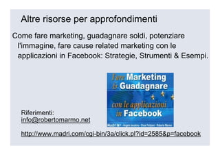 Altre risorse per approfondimenti
Come fare marketing, guadagnare soldi, potenziare
 l'immagine, fare cause related marketing con le
 applicazioni in Facebook: Strategie, Strumenti & Esempi.




  Riferimenti:
  info@robertomarmo.net

  http://www.madri.com/cgi-bin/3a/click.pl?id=2585&p=facebook
 