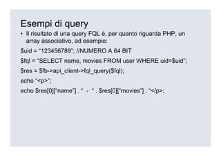 Esempi di query
• Il risultato di una query FQL è, per quanto riguarda PHP, un
  array associativo, ad esempio:
$uid = “123456789”; //NUMERO A 64 BIT
$fql = “SELECT name, movies FROM user WHERE uid=$uid”;
$res = $fb->api_client->fql_query($fql);
echo “<p>”;
echo $res[0][“name”] . “ - “ . $res[0][“movies”] . “</p>;
 