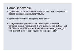 Campi indexable
• ogni tabella ha campi prefissati chiamati indexable, che possono
  essere utilizzati nella clausola WHERE

• cercare le descrizioni dettagliate delle tabelle

• la ragione dell'implementazione dei campi indicizzabili è
  semplice: evitare l’esecuzione di una query del tipo SELECT uid
  FROM user WHERE name=”Peter” che restituisce gli user_id di
  tutti gli utenti di Facebook il cui nome inizia per Peter.
 
