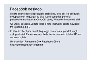 Facebook desktop
▪   creare anche delle applicazioni classiche, cioè dei file eseguibili
    sviluppati con linguaggi ad alto livello compilati per una
    particolare architettura: C++, C#, Java, Windows Mobile ed altri
▪   Gli utenti possono vedere i dati e fare interventi senza navigare
    tra le pagine di FB
▪   le librerie client per questi linguaggi non sono supportati dagli
    sviluppatori di Facebook, a volte le implementazioni delle API non
    sono complete
▪   libreria client Fantasma C++ Facebook Client
    http://launchpad.net/fantasma
 