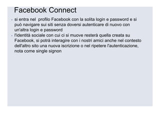 Facebook Connect
▪   si entra nel profilo Facebook con la solita login e password e si
    può navigare sui siti senza doversi autenticare di nuovo con
    un'altra login e password
▪   l'identità sociale con cui ci si muove resterà quella creata su
    Facebook, si potrà interagire con i nostri amici anche nel contesto
    dell'altro sito una nuova iscrizione o nel ripetere l'autenticazione,
    nota come single signon
 