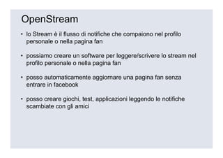 OpenStream
• lo Stream è il flusso di notifiche che compaiono nel profilo
  personale o nella pagina fan

• possiamo creare un software per leggere/scrivere lo stream nel
  profilo personale o nella pagina fan

• posso automaticamente aggiornare una pagina fan senza
  entrare in facebook

• posso creare giochi, test, applicazioni leggendo le notifiche
  scambiate con gli amici
 