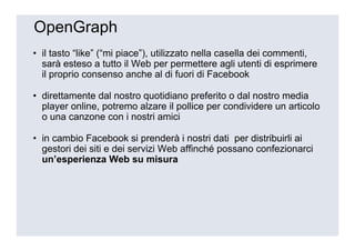 OpenGraph
• il tasto “like” (“mi piace”), utilizzato nella casella dei commenti,
  sarà esteso a tutto il Web per permettere agli utenti di esprimere
  il proprio consenso anche al di fuori di Facebook

• direttamente dal nostro quotidiano preferito o dal nostro media
  player online, potremo alzare il pollice per condividere un articolo
  o una canzone con i nostri amici

• in cambio Facebook si prenderà i nostri dati per distribuirli ai
  gestori dei siti e dei servizi Web affinché possano confezionarci
  un’esperienza Web su misura
 