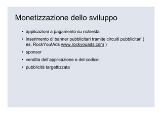 Monetizzazione dello sviluppo
 • applicazioni a pagamento su richiesta
 • inserimento di banner pubblicitari tramite circuiti pubblicitari (
   es. RockYou!Ads www.rockyouads.com )
 • sponsor
 • vendita dell’applicazione e del codice
 • pubblicità targettizzata
 